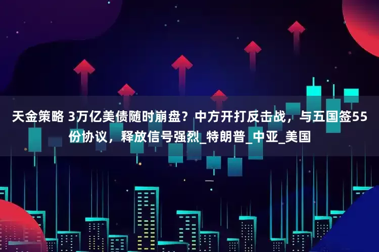 天金策略 3万亿美债随时崩盘？中方开打反击战，与五国签55份协议，释放信号强烈_特朗普_中亚_美国