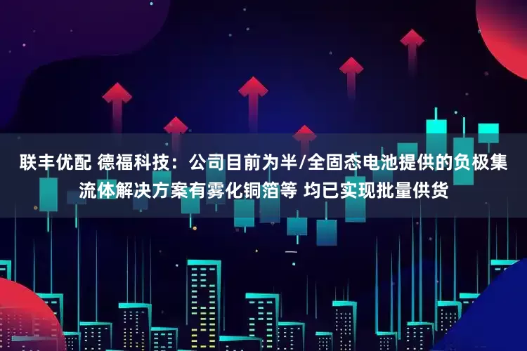 联丰优配 德福科技：公司目前为半/全固态电池提供的负极集流体解决方案有雾化铜箔等 均已实现批量供货