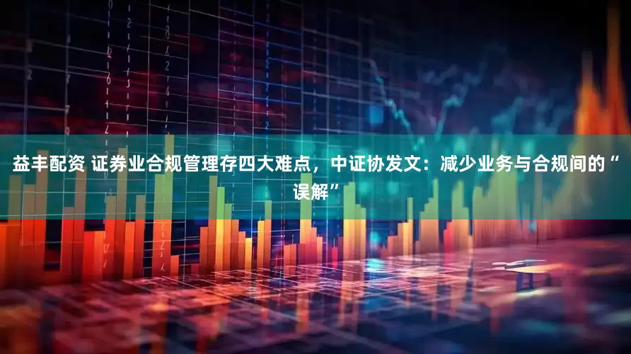 益丰配资 证券业合规管理存四大难点，中证协发文：减少业务与合规间的“误解”