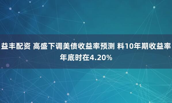 益丰配资 高盛下调美债收益率预测 料10年期收益率年底时在4.20%