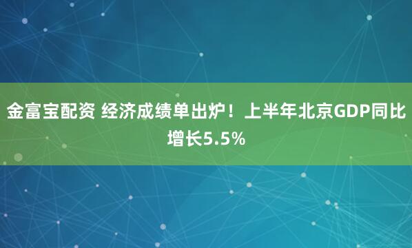 金富宝配资 经济成绩单出炉！上半年北京GDP同比增长5.5%