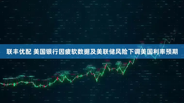 联丰优配 美国银行因疲软数据及美联储风险下调美国利率预期
