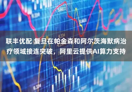 联丰优配 复旦在帕金森和阿尔茨海默病治疗领域接连突破，阿里云提供AI算力支持