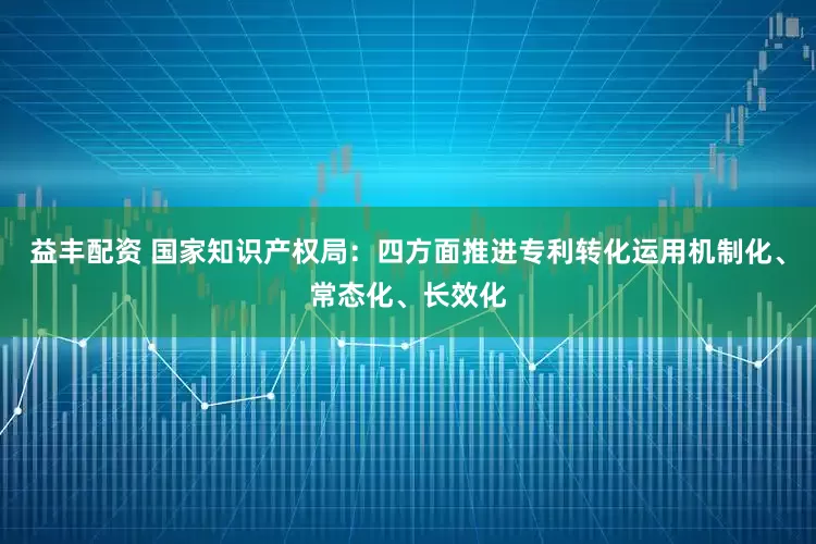 益丰配资 国家知识产权局：四方面推进专利转化运用机制化、常态化、长效化