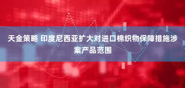 天金策略 印度尼西亚扩大对进口棉织物保障措施涉案产品范围