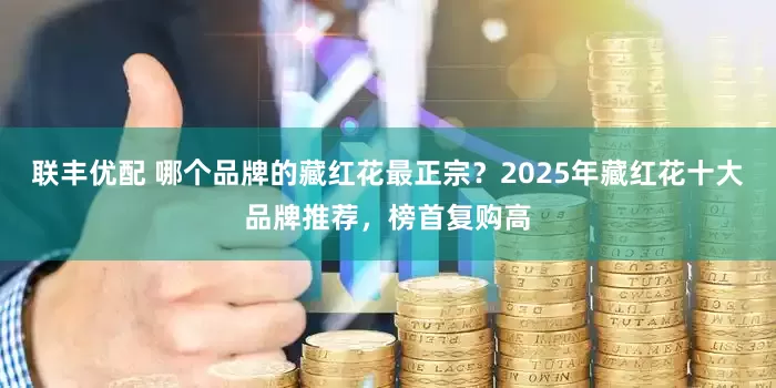 联丰优配 哪个品牌的藏红花最正宗？2025年藏红花十大品牌推荐，榜首复购高
