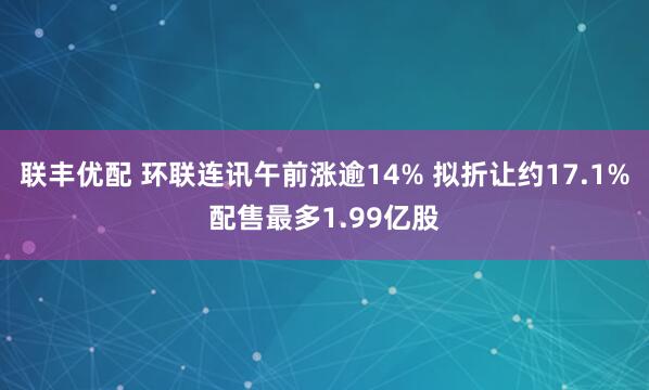 联丰优配 环联连讯午前涨逾14% 拟折让约17.1%配售最多1.99亿股